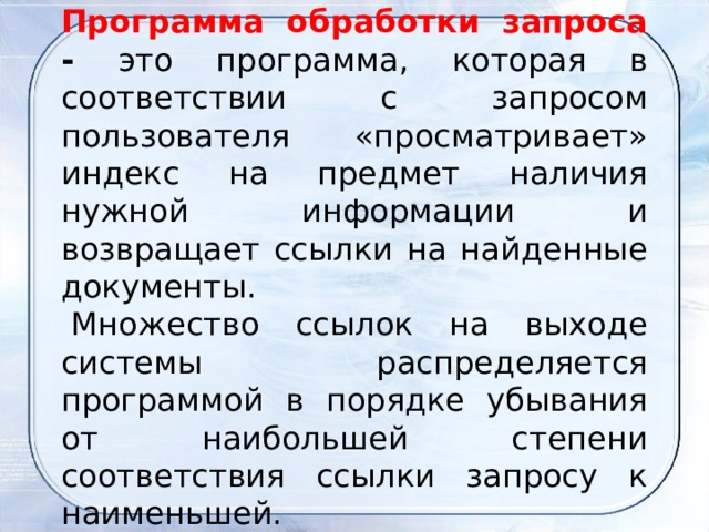 Программа обработки запроса - это программа, которая в соответствии с запросом пользователя «просматривает» индекс на предмет наличия нужной информации и возвращает ссылки на найденные документы.   Множество ссылок на выходе системы распределяется программой в порядке убывания от наибольшей степени соответствия ссылки запросу к наименьшей. 