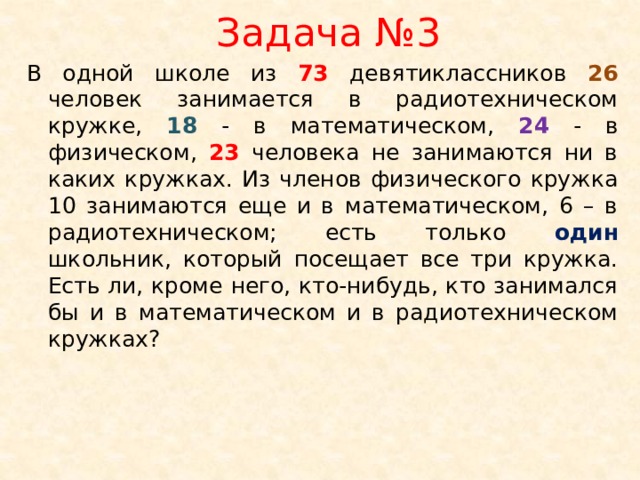 Задача №3 В одной школе из 73 девятиклассников 26 человек занимается в радиотехническом кружке, 18 - в математическом, 24 - в физическом, 23 человека не занимаются ни в каких кружках. Из членов физического кружка 10 занимаются еще и в математическом, 6 – в радиотехническом; есть только один школьник, который посещает все три кружка. Есть ли, кроме него, кто-нибудь, кто занимался бы и в математическом и в радиотехническом кружках?