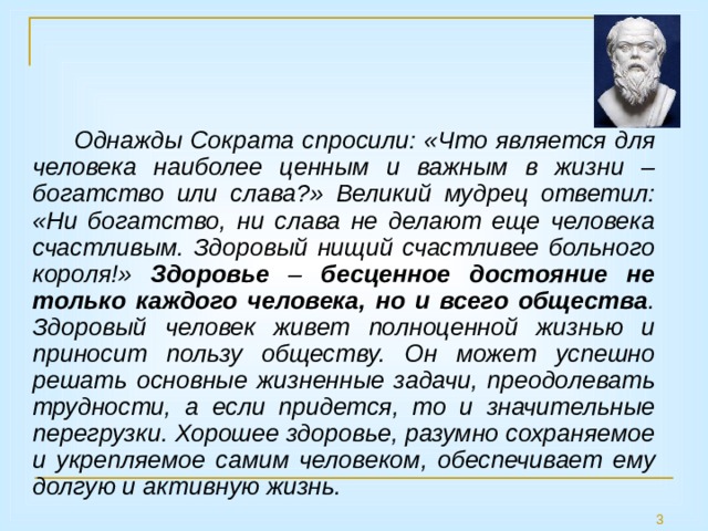 Однажды Сократа спросили: «Что является для человека наиболее ценным и важным в жизни – богатство или слава?» Великий мудрец ответил: «Ни богатство, ни слава не делают еще человека счастливым. Здоровый нищий счастливее больного короля!» Здоровье – бесценное достояние не только каждого человека, но и всего общества . Здоровый человек живет полноценной жизнью и приносит пользу обществу. Он может успешно решать основные жизненные задачи, преодолевать трудности, а если придется, то и значительные перегрузки. Хорошее здоровье, разумно сохраняемое и укрепляемое самим человеком, обеспечивает ему долгую и активную жизнь.  