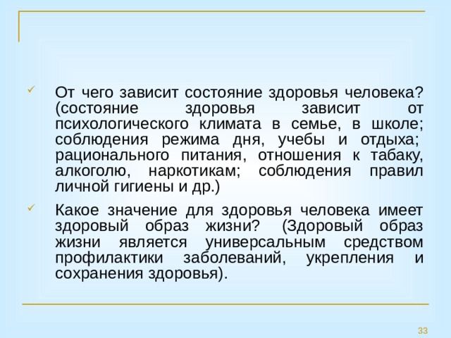 От чего зависит состояние здоровья человека? (состояние здоровья зависит от психологического климата в семье, в школе; соблюдения режима дня, учебы и отдыха;  рационального питания, отношения к табаку, алкоголю, наркотикам; соблюдения правил личной гигиены и др.) Какое значение для здоровья человека имеет здоровый образ жизни?  (Здоровый образ жизни является универсальным средством профилактики заболеваний, укрепления и сохранения здоровья). 