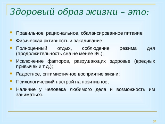 Здоровый образ жизни – это:   Правильное, рациональное, сбалансированное питание; Физическая активность и закаливание; Полноценный отдых, соблюдение режима дня (продолжительность сна не менее 9ч.); Исключение факторов, разрушающих здоровье (вредных привычек и т.д.); Радостное, оптимистичное восприятие жизни; Психологический настрой на позитивное; Наличие у человека любимого дела и возможность им заниматься. 