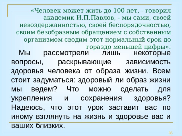 «Человек может жить до 100 лет, - говорил академик И.П.Павлов, - мы сами, своей невоздержанностью, своей беспорядочностью, своим безобразным обращением с собственным организмом сводим этот нормальный срок до гораздо меньшей цифры».   Мы рассмотрели лишь некоторые вопросы, раскрывающие зависимость здоровья человека от образа жизни. Всем стоит задуматься: здоровый ли образ жизни мы ведем? Что можно сделать для укрепления и сохранения здоровья? Надеюсь, что этот урок заставит вас по иному взглянуть на жизнь и здоровье вас и ваших близких. 