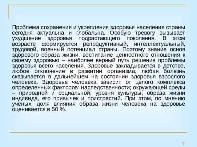 Проблема сохранения и укрепления здоровья населения страны сегодня актуальна и глобальна. Особую тревогу вызывает ухудшение здоровья подрастающего поколения. В этом возрасте формируется репродуктивный, интеллектуальный, трудовой, военный потенциал страны. Поэтому знание основ здорового образа жизни, воспитание ценностного отношения к своему здоровью – наиболее верный путь решения проблемы здоровья всего населения. Здоровье закладывается в детстве, любое отклонение в развитии организма, любая болезнь сказывается в дальнейшем на состоянии здоровья взрослого человека. Здоровье человека зависит от целого комплекса определенных факторов: наследственности; окружающей среды – природной и социальной; уровня культуры; образа жизни индивида, его привычек и пристрастий. При этом, по мнению ученых, доля влияния образа жизни человека на здоровье оценивается в 50 %. 