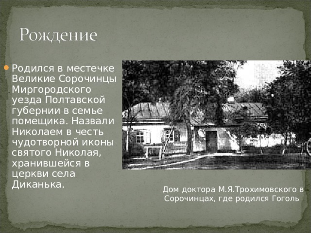 Родился в местечке Великие Сорочинцы Миргородского уезда Полтавской губернии в семье помещика. Назвали Николаем в честь чудотворной иконы святого Николая, хранившейся в церкви села Диканька. Дом доктора М.Я.Трохимовского в Сорочинцах, где родился Гоголь 