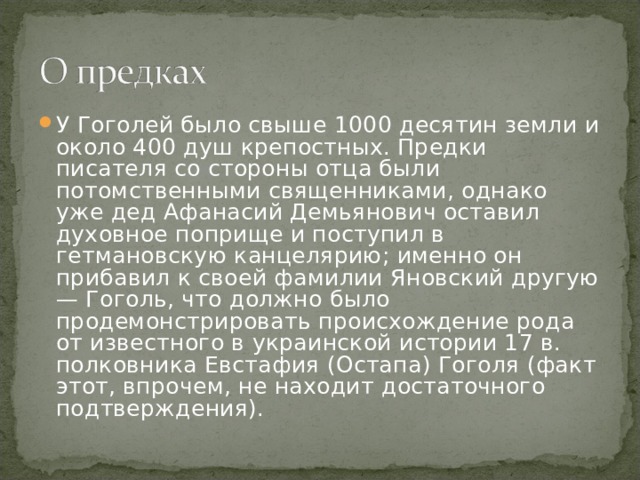 У Гоголей было свыше 1000 десятин земли и около 400 душ крепостных. Предки писателя со стороны отца были потомственными священниками, однако уже дед Афанасий Демьянович оставил духовное поприще и поступил в гетмановскую канцелярию; именно он прибавил к своей фамилии Яновский другую — Гоголь, что должно было продемонстрировать происхождение рода от известного в украинской истории 17 в. полковника Евстафия (Остапа) Гоголя (факт этот, впрочем, не находит достаточного подтверждения). 