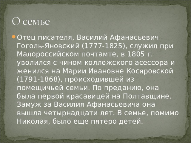 Отец писателя, Василий Афанасьевич Гоголь-Яновский (1777-1825), служил при Малороссийском почтамте, в 1805 г. уволился с чином коллежского асессора и женился на Марии Ивановне Косяровской (1791-1868), происходившей из помещичьей семьи. По преданию, она была первой красавицей на Полтавщине. Замуж за Василия Афанасьевича она вышла четырнадцати лет. В семье, помимо Николая, было еще пятеро детей. 