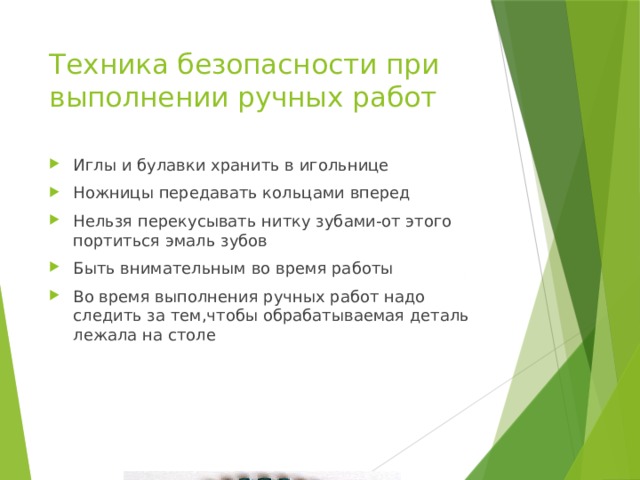 Техника безопасности при выполнении ручных работ Иглы и булавки хранить в игольнице Ножницы передавать кольцами вперед Нельзя перекусывать нитку зубами-от этого портиться эмаль зубов Быть внимательным во время работы Во время выполнения ручных работ надо следить за тем,чтобы обрабатываемая деталь лежала на столе 