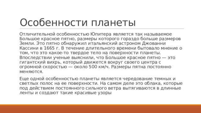 Особенности планеты Отличительной особенностью Юпитера является так называемое Большое красное пятно, размеры которого гораздо больше размеров Земли. Это пятно обнаружил итальянский астроном Джованни Кассини в 1665 г. В течение длительного времени бытовало мнение о том, что это какое-то твердое тело на поверхности планеты. Впоследствии ученые выяснили, что Большое красное пятно — это гигантский вихрь, который движется вокруг своего центра с огромной скоростью — около 500 км/ч. Размеры пятна постоянно меняются. Еще одной особенностью планеты является чередование темных и светлых полос на ее поверхности. На самом деле это облака, которые под действием постоянного сильного ветра вытягиваются в длинные ленты и создают такие красивые узоры 