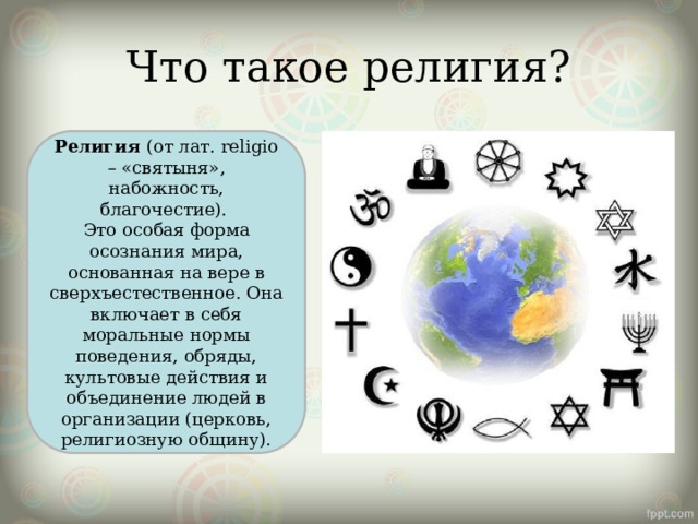 Что такое религия? Религия (от лат. religio – «святыня», набожность, благочестие).   Это особая форма осознания мира, основанная на вере в сверхъестественное. Она включает в себя моральные нормы поведения, обряды, культовые действия и объединение людей в организации (церковь, религиозную общину). 