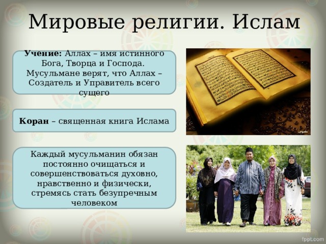 Мировые религии. Ислам Учение: Аллах – имя истинного Бога, Творца и Господа. Мусульмане верят, что Аллах – Создатель и Управитель всего сущего Коран – священная книга Ислама Каждый мусульманин обязан постоянно очищаться и совершенствоваться духовно, нравственно и физически, стремясь стать безупречным человеком 