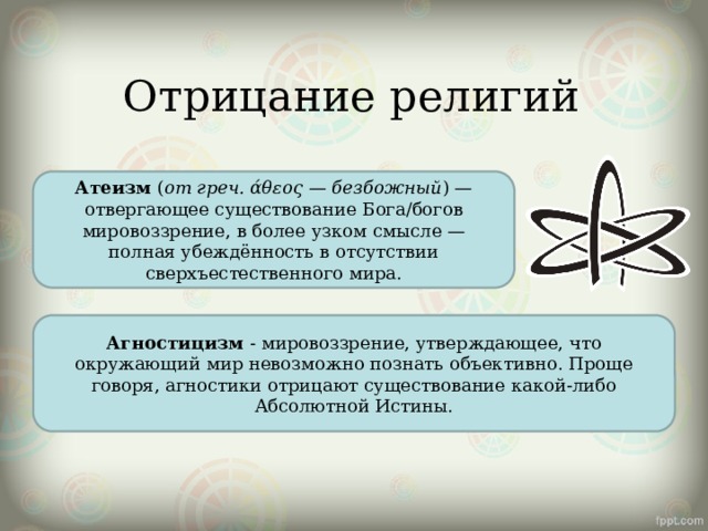 Отрицание религий Атеизм  ( от греч. άθεος — безбожный ) — отвергающее существование Бога/богов мировоззрение, в более узком смысле — полная убеждённость в отсутствии сверхъестественного мира. Агностицизм  - мировоззрение, утверждающее, что окружающий мир невозможно познать объективно. Проще говоря, агностики отрицают существование какой-либо Абсолютной Истины. 