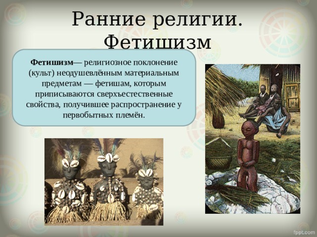Ранние религии. Фетишизм Фетишизм — религиозное поклонение (культ) неодушевлённым материальным предметам — фетишам, которым приписываются сверхъестественные свойства, получившее распространение у первобытных племён. 