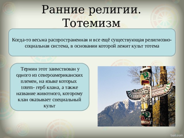 Ранние религии. Тотемизм Когда-то весьма распространенная и все ещё существующая религиозно-социальная система, в основании которой лежит культ тотема  Термин этот заимствован у одного из североамериканских племен, на языке которых totem- герб клана, а также название животного, которому клан оказывает специальный культ 