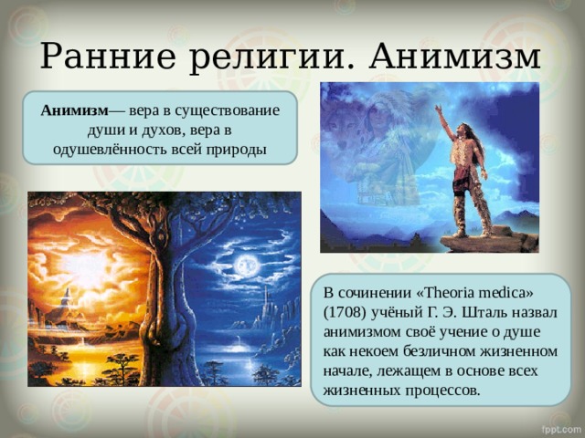 Ранние религии. Анимизм Анимизм — вера в существование души и духов, вера в одушевлённость всей природы В сочинении «Theoria medica» (1708)  учёный Г. Э. Шталь назвал анимизмом своё учение о душе как некоем безличном жизненном начале, лежащем в основе всех жизненных процессов. 