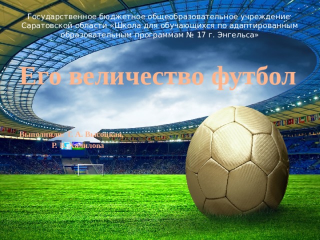 Государственное бюджетное общеобразовательное учреждение  Саратовской области «Школа для обучающихся по адаптированным  образовательным программам № 17 г. Энгельса»   Его величество футбол  Выполнили: Т. А. Высоцкая,   Р. В. Халилова 