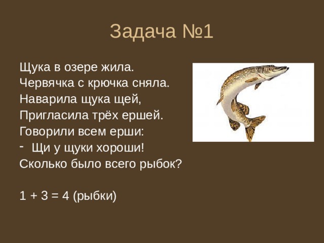 Задача №1 Щука в озере жила. Червячка с крючка сняла. Наварила щука щей, Пригласила трёх ершей. Говорили всем ерши: Щи у щуки хороши! Сколько было всего рыбок? 1 + 3 = 4 (рыбки) 