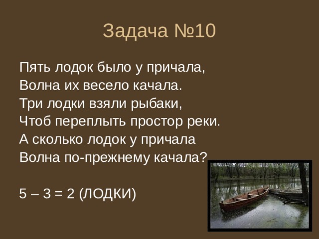 Задача №10 Пять лодок было у причала, Волна их весело качала. Три лодки взяли рыбаки, Чтоб переплыть простор реки. А сколько лодок у причала Волна по-прежнему качала? 5 – 3 = 2 (ЛОДКИ) 