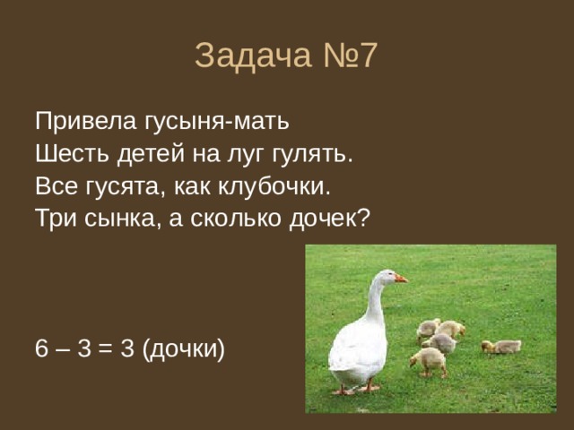 Задача №7 Привела гусыня-мать Шесть детей на луг гулять. Все гусята, как клубочки. Три сынка, а сколько дочек? 6 – 3 = 3 (дочки) 