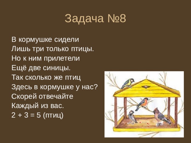 Задача №8 В кормушке сидели Лишь три только птицы. Но к ним прилетели Ещё две синицы. Так сколько же птиц Здесь в кормушке у нас? Скорей отвечайте Каждый из вас. 2 + 3 = 5 (птиц) 