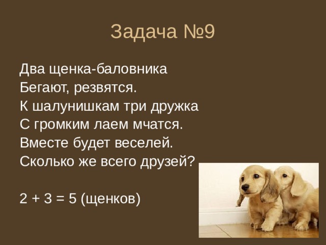 Задача №9 Два щенка-баловника Бегают, резвятся. К шалунишкам три дружка С громким лаем мчатся. Вместе будет веселей. Сколько же всего друзей? 2 + 3 = 5 (щенков) 