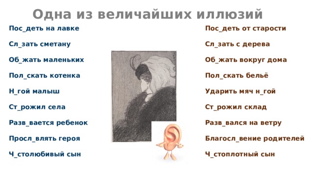 Одна из величайших иллюзий Пос_деть от старости Пос_деть на лавке   Сл_зать сметану Сл_зать с дерева   Об_жать вокруг дома Об_жать маленьких   Пол_скать бельё Пол_скать котенка   Ударить мяч н_гой Н_гой малыш   Ст_рожил склад Ст_рожил села   Разв_вался на ветру Разв_вается ребенок   Благосл_вение родителей Просл_влять героя   Ч_столюбивый сын Ч_стоплотный сын 