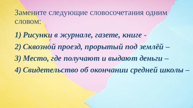 Замените следующие словосочетания одним словом: Рисунки в журнале, газете, книге - Сквозной проезд, прорытый под землёй – Место, где получают и выдают деньги – Свидетельство об окончании средней школы – 