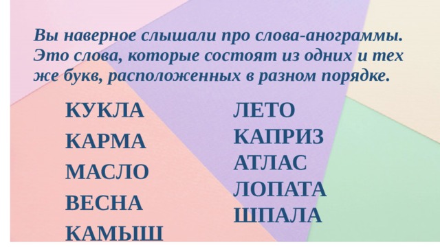 Вы наверное слышали про слова-анограммы. Это слова, которые состоят из одних и тех же букв, расположенных в разном порядке. ЛЕТО КАПРИЗ КУКЛА КАРМА АТЛАС ЛОПАТА МАСЛО ВЕСНА ШПАЛА КАМЫШ 