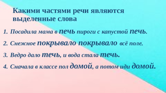 Какими частями речи являются выделенные слова Посадила мама в печь пироги с капустой печь . Снежное покрывало покрывало всё поле. Ведро дало течь , и вода стала течь. Сначала в классе пол домой , а потом иди домой. 