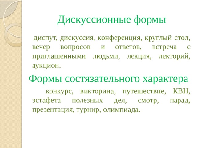 Дискуссионные формы  диспут, дискуссия, конференция, круглый стол, вечер вопросов и ответов, встреча с приглашенными людьми, лекция, лекторий, аукцион. Формы состязательного характера  конкурс, викторина, путешествие, КВН, эстафета полезных дел, смотр, парад, презентация, турнир, олимпиада.