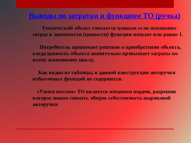Выводы по затратам и функциям ТО (ручка)  Технический объект считается ценным если отношение затрат к значимости (ценности) функции меньше или равно 1.   Потребитель принимает решение о приобретении объекта, когда ценность объекта значительно превышает затраты по всему жизненному циклу.   Как видно из таблицы, в данной конструкции авторучки избыточных функций не содержится.   «Узким местом» ТО является механизм подачи, разрешив которое можно снизить общую себестоимость шариковой авторучки 