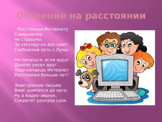 Общение на расстоянии  Расстоянья Интернету  Совершенно не страшны.  За секунду он доставит  Сообщенье хоть с Луны.   Не печалься, если вдруг  Далеко уехал друг.  Подключаешь Интернет  Расстоянья больше нет!   Электронное письмо  Вмиг домчится до него.  Ну а видео-звонок,  Сократит разлуки срок. 