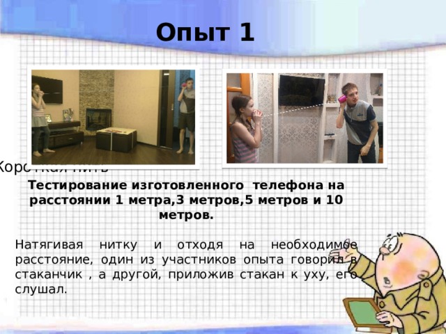 Опыт 1            Длинная нить Короткая нить Тестирование изготовленного телефона на расстоянии 1 метра,3 метров,5 метров и 10 метров. Натягивая нитку и отходя на необходимое расстояние, один из участников опыта говорил в стаканчик , а другой, приложив стакан к уху, его слушал. 