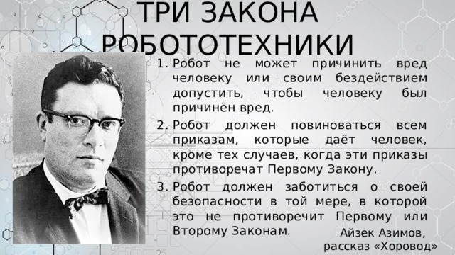 ТРИ ЗАКОНА РОБОТОТЕХНИКИ Робот не может причинить вред человеку или своим бездействием допустить, чтобы человеку был причинён вред. Робот должен повиноваться всем приказам, которые даёт человек, кроме тех случаев, когда эти приказы противоречат Первому Закону. Робот должен заботиться о своей безопасности в той мере, в которой это не противоречит Первому или Второму Законам.   Айзек Азимов, рассказ «Хоровод» (1942) 