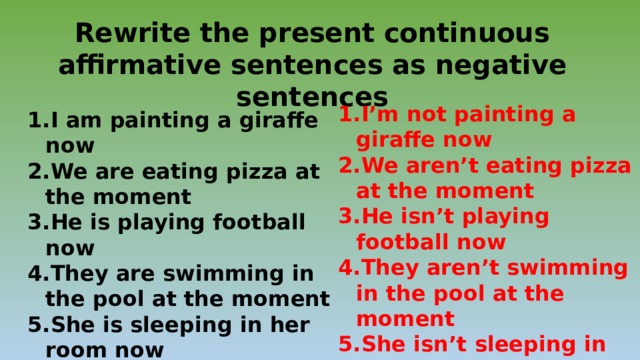 Rewrite the present continuous affirmative sentences as negative sentences I’m not painting a giraffe now We aren’t eating pizza at the moment He isn’t playing football now They aren’t swimming in the pool at the moment She isn’t sleeping in her room now It isn’t raining now I am painting a giraffe now We are eating pizza at the moment He is playing football now They are swimming in the pool at the moment She is sleeping in her room now It is raining now 
