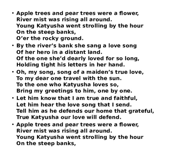 Apple trees and pear trees were a flower,  River mist was rising all around.  Young Katyusha went strolling by the hour  On the steep banks,  O’er the rocky ground. By the river’s bank she sang a love song  Of her hero in a distant land.  Of the one she’d dearly loved for so long,  Holding tight his letters in her hand. Oh, my song, song of a maiden’s true love,  To my dear one travel with the sun.  To the one who Katyusha loves so,  Bring my greetings to him, one by one. Let him know that I am true and faithful,  Let him hear the love song that I send.  Tell him as he defends our home that grateful,  True Katyusha our love will defend. Apple trees and pear trees were a flower,  River mist was rising all around.  Young Katyusha went strolling by the hour  On the steep banks,  O’er the rocky ground. 