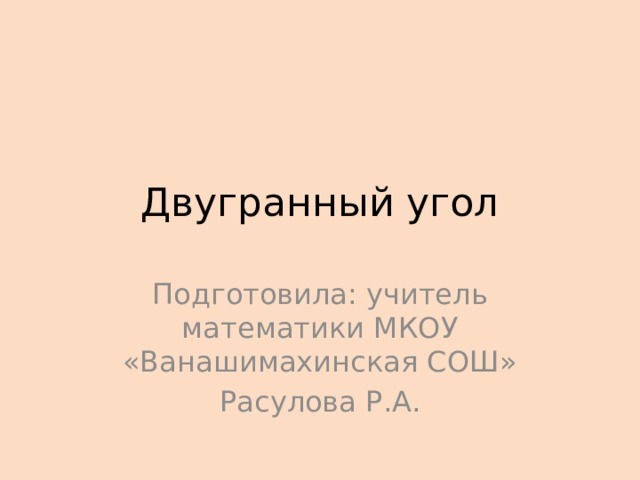 Двугранный угол Подготовила: учитель математики МКОУ «Ванашимахинская СОШ» Расулова Р.А. 