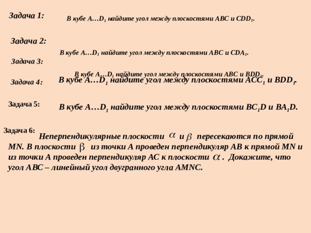 Задача 1:  В кубе A…D 1 найдите угол между плоскостями ABC и CDD 1 . Задача 2:  В кубе A…D 1 найдите угол между плоскостями ABC и CDA 1 .  Задача 3:  В кубе A…D 1 найдите угол между плоскостями ABC и BDD 1 .  Задача 4:  В кубе A…D 1 найдите угол между плоскостями ACC 1 и BDD 1 .  Задача 5: В кубе A…D 1 найдите угол между плоскостями BC 1 D и BA 1 D. Задача 6:  Неперпендикулярные плоскости и пересекаются по прямой МN. В плоскости из точки А проведен перпендикуляр АВ к прямой МN и из точки А проведен перпендикуляр АС к плоскости . Докажите, что угол АВС – линейный угол двугранного угла АМNC. 
