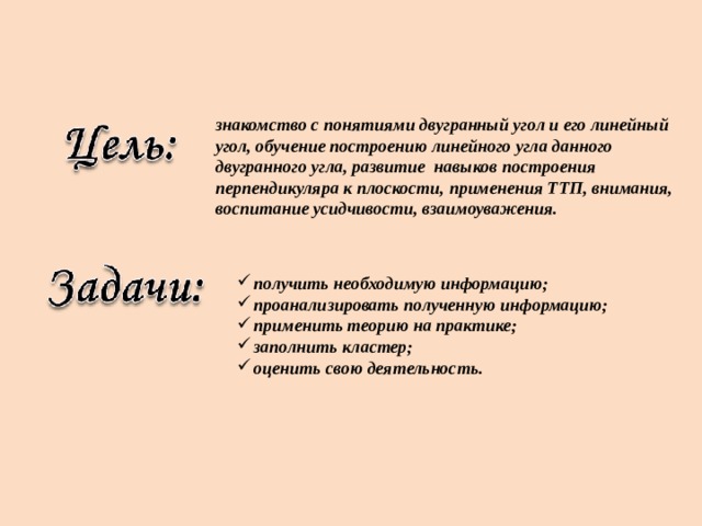знакомство с понятиями двугранный угол и его линейный угол, обучение построению линейного угла данного двугранного угла, развитие навыков построения перпендикуляра к плоскости, применения ТТП, внимания, воспитание усидчивости, взаимоуважения. получить необходимую информацию; проанализировать полученную информацию; применить теорию на практике; заполнить кластер; оценить свою деятельность.    