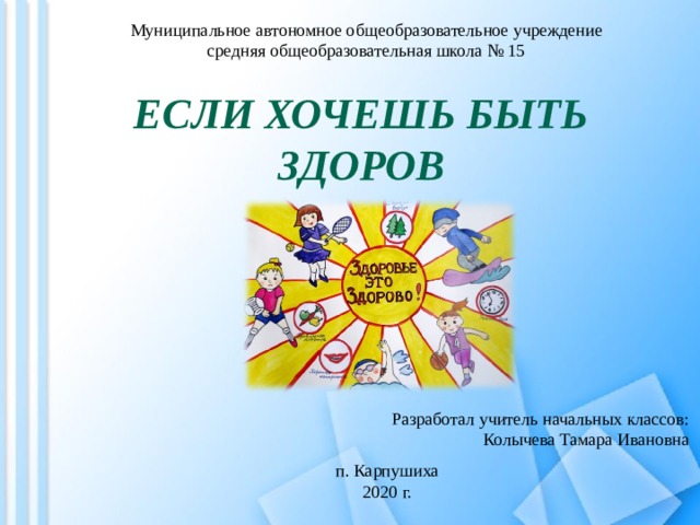 Муниципальное автономное общеобразовательное учреждение средняя общеобразовательная школа № 15 ЕСЛИ ХОЧЕШЬ БЫТЬ ЗДОРОВ Разработал учитель начальных классов: Колычева Тамара Ивановна п. Карпушиха 2020 г. 