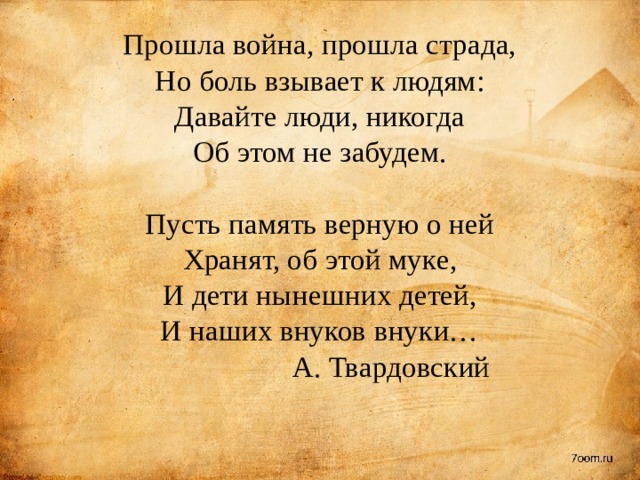Прошла война, прошла страда,  Но боль взывает к людям:  Давайте люди, никогда  Об этом не забудем.   Пусть память верную о ней  Хранят, об этой муке,  И дети нынешних детей,  И наших внуков внуки…   А. Твардовский   