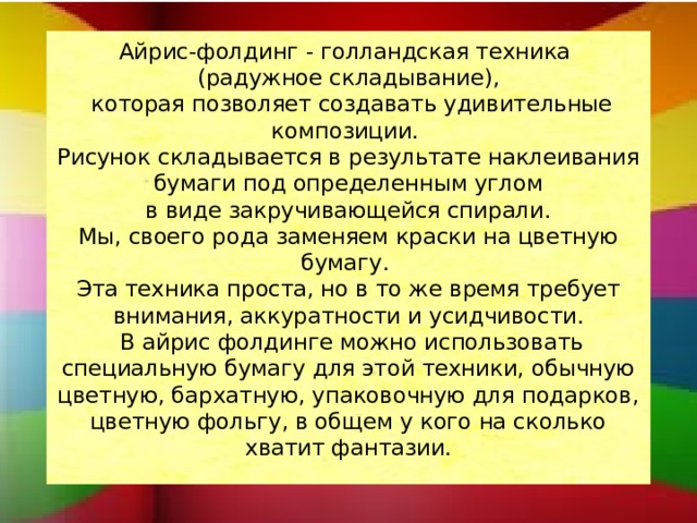 Айрис-фолдинг - голландская техника  (радужное складывание),  которая позволяет создавать удивительные композиции.  Рисунок складывается в результате наклеивания бумаги под определенным углом  в виде закручивающейся спирали.  Мы, своего рода заменяем краски на цветную бумагу.  Эта техника проста, но в то же время требует внимания, аккуратности и усидчивости.  В айрис фолдинге можно использовать специальную бумагу для этой техники, обычную цветную, бархатную, упаковочную для подарков, цветную фольгу, в общем у кого на сколько хватит фантазии.   