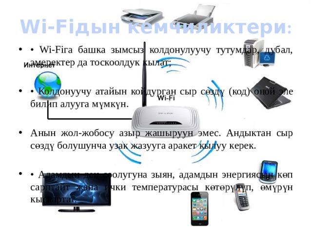 Wi-Fiдын кемчиликтери : • Wi-Fiга башка зымсыз колдонулуучу тутумдар, дубал, эмеректер да тоскоолдук кылат; • Колдонуучу атайын койдурган сыр сөздү (код) оңой эле билип алууга мүмкүн. Анын жол-жобосу азыр жашыруун эмес. Андыктан сыр сөздү болушунча узак жазууга аракет кылуу керек. • Адамдын ден-соолугуна зыян, адамдын энергиясын көп сарптайт жана ички температурасы көтөрүлүп, өмүрүн кыскартат. 