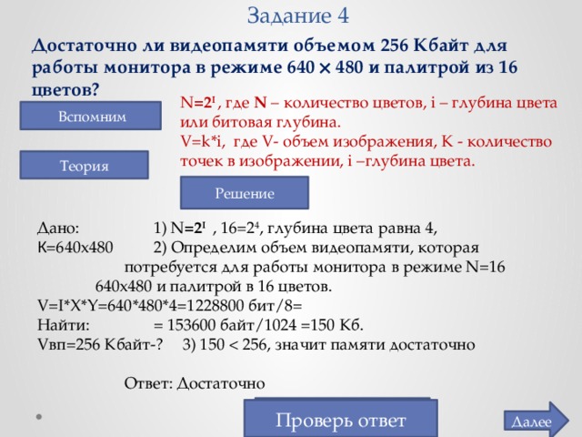 Задание 4 Достаточно ли видеопамяти объемом 256 Кбайт для работы монитора в режиме 640  480 и палитрой из 16 цветов? N =2 I  , где N – количество цветов, i  – глубина цвета или битовая глубина. V=k*i, где V- объем изображения, K - количество точек в изображении, i –глубина цвета.  Вспомним Теория Решение Дано:     1) N =2 I  , 16= 2 4 , глубина цвета равна 4, К =640х480   2) Определим объем видеопамяти, которая    потребуется для работы монитора в режиме N=16    640х480 и палитрой в 16 цветов.     V=I*X*Y=640*480*4=1228800 бит/8= Найти:    = 153600 байт/1024 =150 Кб. Vвп=256 Кбайт-?  3) 150    Ответ: Достаточно Достаточно Проверь ответ Далее  