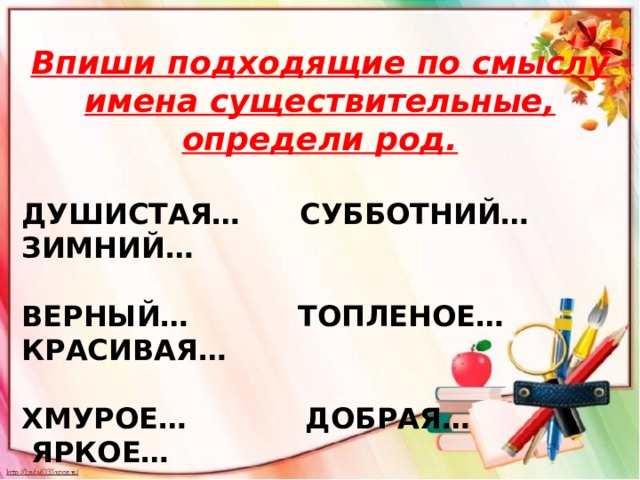 Впиши подходящие по смыслу имена существительные, определи род.  ДУШИСТАЯ… СУББОТНИЙ… ЗИМНИЙ…  ВЕРНЫЙ… ТОПЛЕНОЕ… КРАСИВАЯ…  ХМУРОЕ… ДОБРАЯ… ЯРКОЕ… 