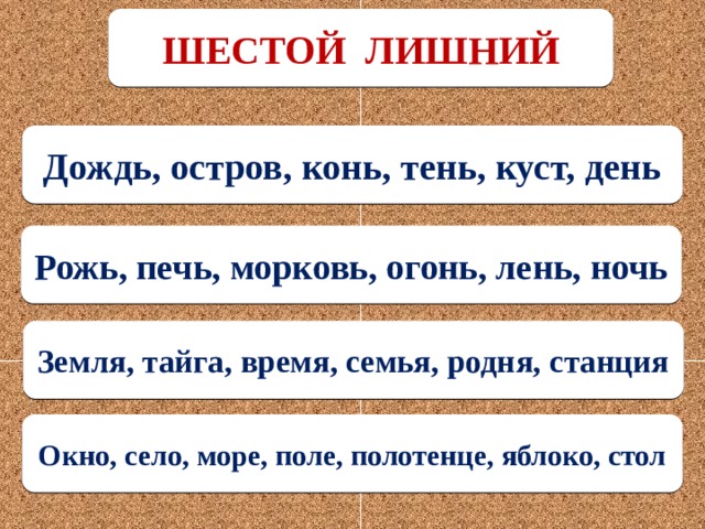 ШЕСТОЙ ЛИШНИЙ Дождь, остров, конь, тень, куст, день Рожь, печь, морковь, огонь, лень, ночь Земля, тайга, время, семья, родня, станция Окно, село, море, поле, полотенце, яблоко, стол 