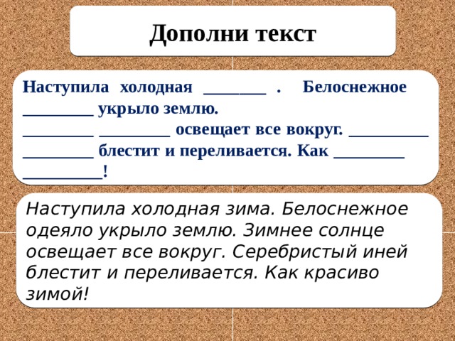 Дополни текст Наступила холодная _______ . Белоснежное ________ укрыло землю. ________ ________ освещает все вокруг. _________ ________ блестит и переливается. Как ________ _________! Наступила холодная зима. Белоснежное одеяло укрыло землю. Зимнее солнце освещает все вокруг. Серебристый иней блестит и переливается. Как красиво зимой!  