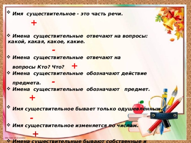 Имя  существительное - это часть речи.   +  Имена  существительные  отвечают на вопросы:   какой, какая, какое, какие. - Имена  существительные  отвечают на вопросы Кто? Что?   + Имена  существительные  обозначают действие предмета.  - Имена  существительные  обозначают   предмет. + Имя существительное бывает только одушевлённым. - Имя существительное изменяется по числам. + Имена существительные бывают собственные и нарицательные. + Имена существительные изменяются по родам.   Имя существительное смелость – среднего рода. 