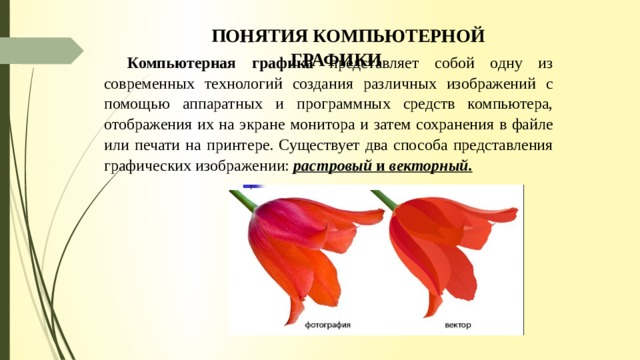 ПОНЯТИЯ КОМПЬЮТЕРНОЙ ГРАФИКИ Компьютерная графика представляет собой одну из современных технологий создания различных изображений с помощью аппаратных и программных средств компь­ютера, отображения их на экране монитора и затем сохранения в файле или печати на принтере. Существует два способа представления графических изображении: растро­вый и векторный. 