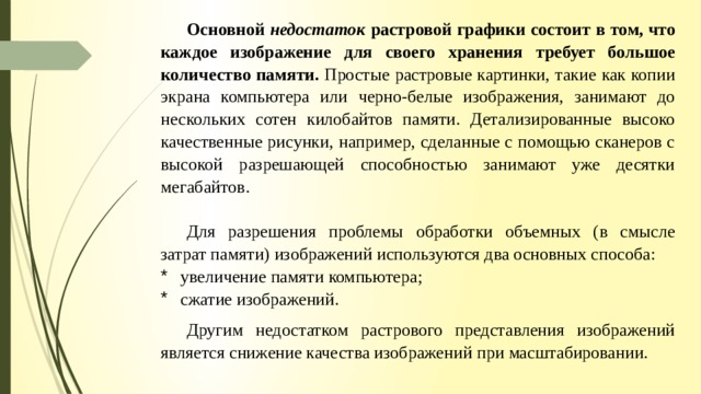 Основной недостаток растровой графики состоит в том, что каждое изображение для своего хранения требует большое количество памяти. Простые растровые картинки, такие как копии экрана компьютера или черно-белые изображения, занимают до нескольких сотен килобайтов памяти. Детализированные высоко­качественные рисунки, например, сделанные с помощью сканеров с высокой разрешающей способностью занимают уже десятки мегабайтов. Для разрешения проблемы обработки объемных (в смысле затрат па­мяти) изображений используются два основных способа: увеличение памяти компьютера; сжатие изображений. Другим недостатком растрового представления изображений является снижение качества изображений при масштабировании. 