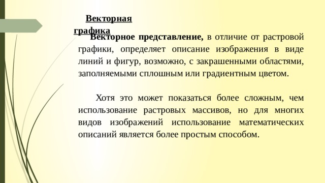 Векторная графика Векторное представление, в отличие от растровой графики, определяет описание изображения в виде линий и фигур, возможно, с закрашенными областями, заполняемыми сплошным или градиентным цветом.  Хотя это может показаться более сложным, чем использование растровых массивов, но для многих видов изображений использование математических описаний является более простым способом. 